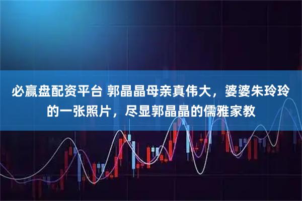 必赢盘配资平台 郭晶晶母亲真伟大,婆婆朱玲玲的一张照片,尽显郭晶晶的儒雅家教