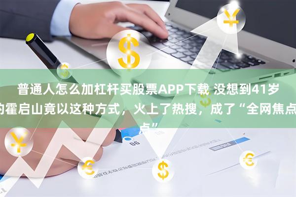 普通人怎么加杠杆买股票APP下载 没想到41岁的霍启山竟以这种方式,火上了热搜,成了“全网焦点”