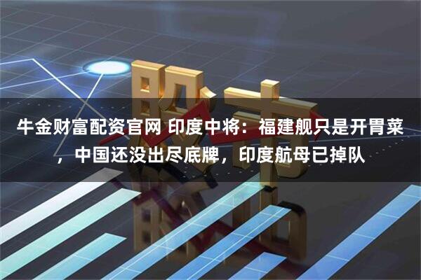 牛金财富配资官网 印度中将:福建舰只是开胃菜,中国还没出尽底牌,印度航母已掉队