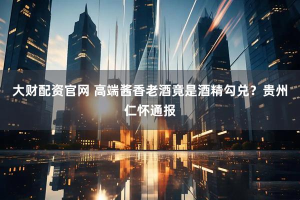 大财配资官网 高端酱香老酒竟是酒精勾兑?贵州仁怀通报