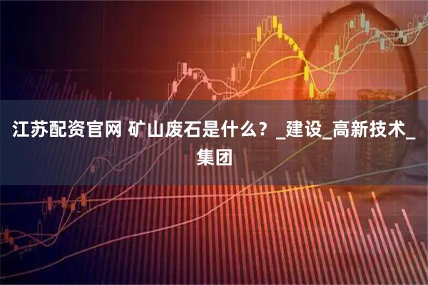 江苏配资官网 矿山废石是什么?_建设_高新技术_集团