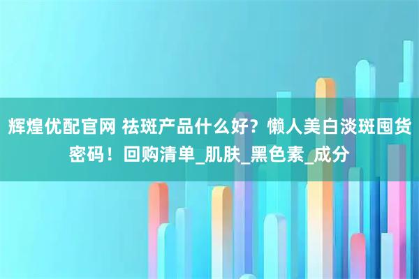 辉煌优配官网 祛斑产品什么好？懒人美白淡斑囤货密码！回购清单_肌肤_黑色素_成分