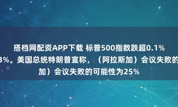 搭档网配资APP下载 标普500指数跌超0.1%，道指跌超0.3%。美国总统特朗普宣称，（阿拉斯加）会议失败的可能性为25%