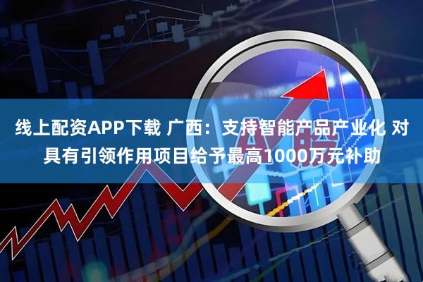 线上配资APP下载 广西：支持智能产品产业化 对具有引领作用项目给予最高1000万元补助