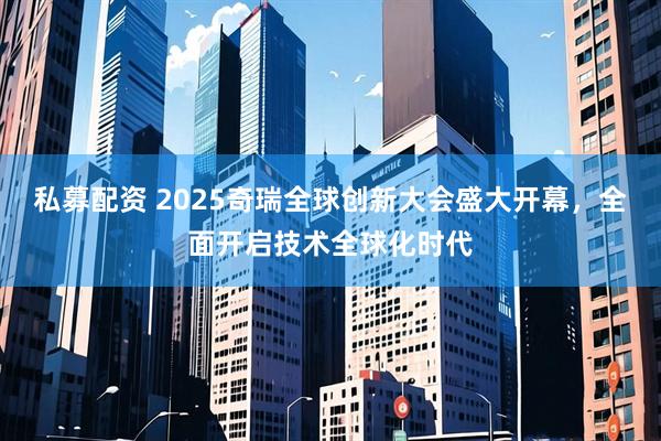 私募配资 2025奇瑞全球创新大会盛大开幕，全面开启技术全球化时代