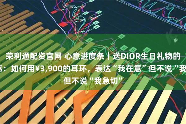 荣利通配资官网 心意进度条｜送DIOR生日礼物的分寸感：如何用¥3,900的耳环，表达“我在意”但不说“我急切”
