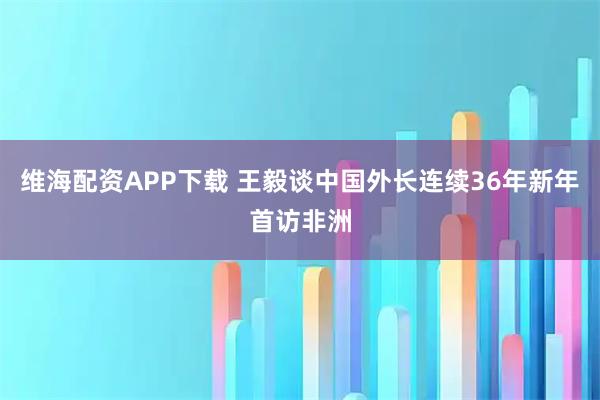 维海配资APP下载 王毅谈中国外长连续36年新年首访非洲