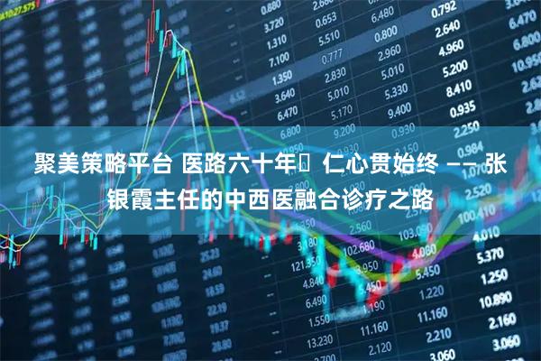 聚美策略平台 医路六十年・仁心贯始终 —— 张银霞主任的中西医融合诊疗之路