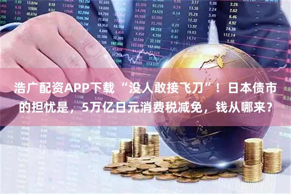 浩广配资APP下载 “没人敢接飞刀”！日本债市的担忧是，5万亿日元消费税减免，钱从哪来？