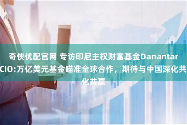 奇侠优配官网 专访印尼主权财富基金Danantara CIO:万亿美元基金瞄准全球合作，期待与中国深化共赢