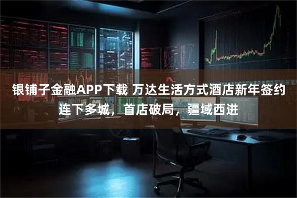 银铺子金融APP下载 万达生活方式酒店新年签约连下多城，首店破局，疆域西进