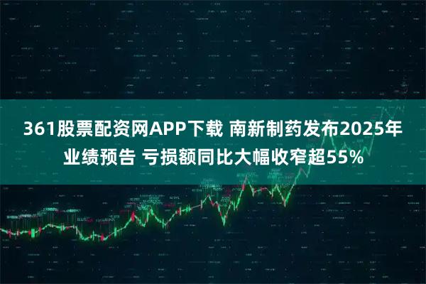 361股票配资网APP下载 南新制药发布2025年业绩预告 亏损额同比大幅收窄超55%