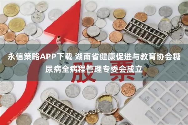 永信策略APP下载 湖南省健康促进与教育协会糖尿病全病程管理专委会成立