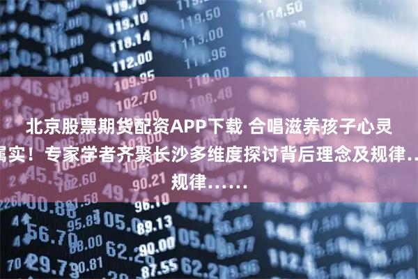 北京股票期货配资APP下载 合唱滋养孩子心灵？属实！专家学者齐聚长沙多维度探讨背后理念及规律……