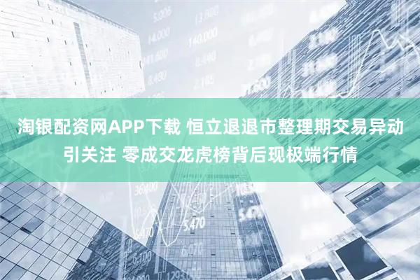淘银配资网APP下载 恒立退退市整理期交易异动引关注 零成交龙虎榜背后现极端行情