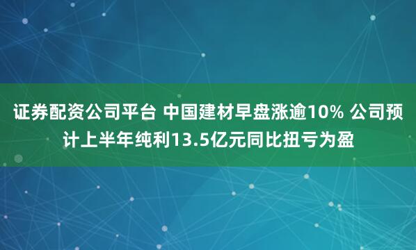 证券配资公司平台 中国建材早盘涨逾10% 公司预计上半年纯利13.5亿元同比扭亏为盈