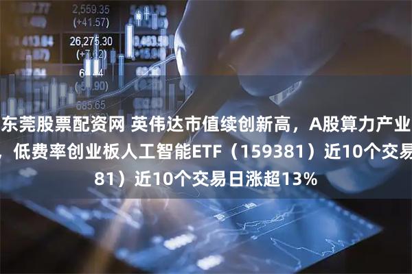 东莞股票配资网 英伟达市值续创新高，A股算力产业链持续走强，低费率创业板人工智能ETF（159381）近10个交易日涨超13%