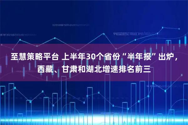 至慧策略平台 上半年30个省份“半年报”出炉，西藏、甘肃和湖北增速排名前三