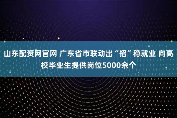 山东配资网官网 广东省市联动出“招”稳就业 向高校毕业生提供岗位5000余个