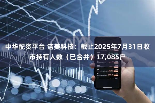 中华配资平台 洁美科技：截止2025年7月31日收市持有人数（已合并）17,085户