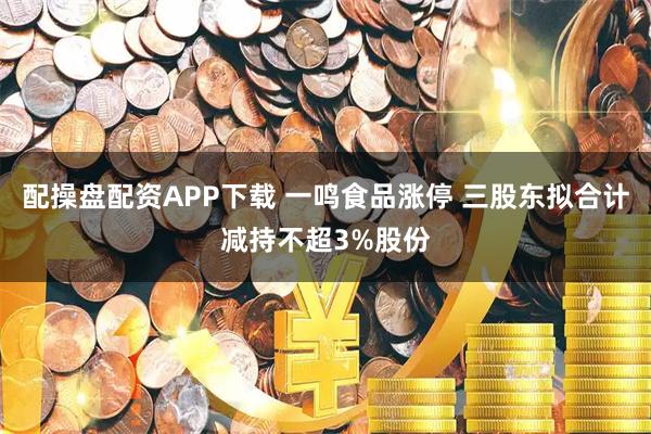 配操盘配资APP下载 一鸣食品涨停 三股东拟合计减持不超3%股份