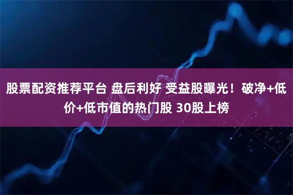 股票配资推荐平台 盘后利好 受益股曝光！破净+低价+低市值的热门股 30股上榜