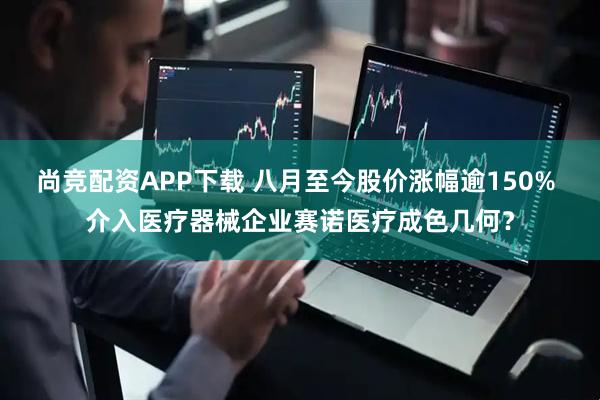 尚竞配资APP下载 八月至今股价涨幅逾150% 介入医疗器械企业赛诺医疗成色几何？