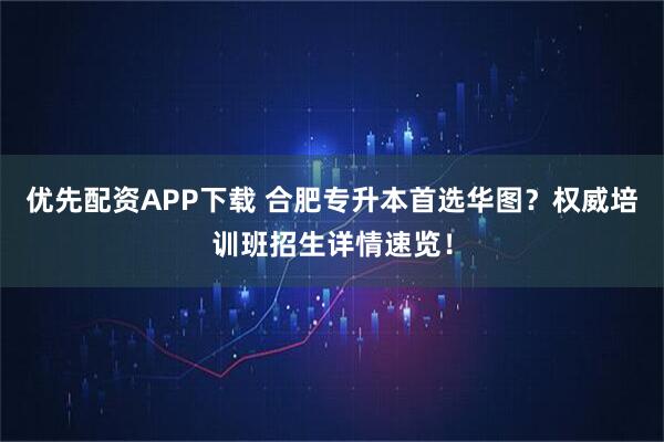 优先配资APP下载 合肥专升本首选华图？权威培训班招生详情速览！