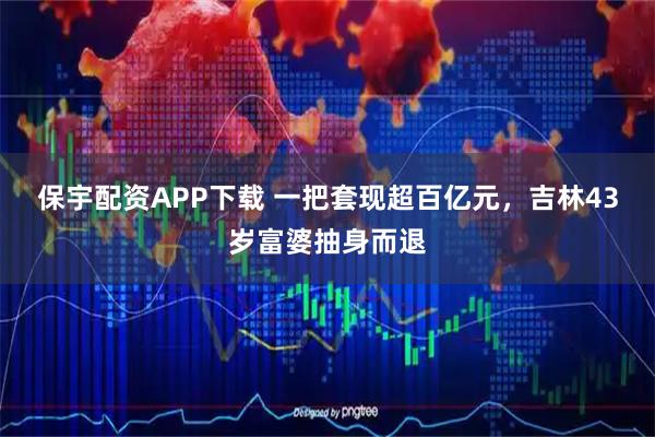 保宇配资APP下载 一把套现超百亿元，吉林43岁富婆抽身而退