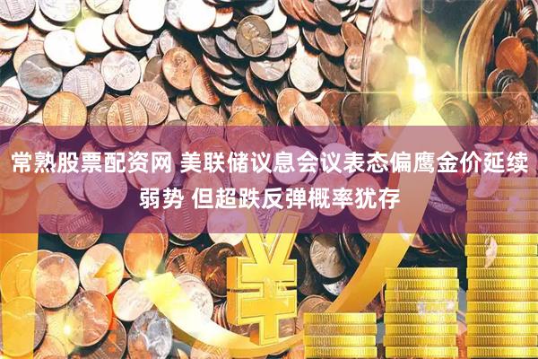 常熟股票配资网 美联储议息会议表态偏鹰金价延续弱势 但超跌反弹概率犹存