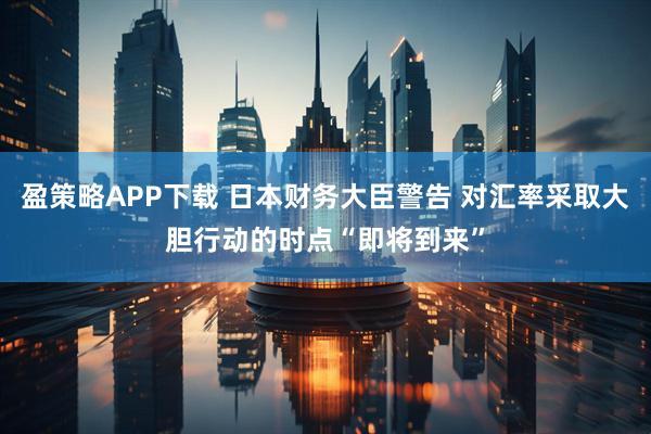 盈策略APP下载 日本财务大臣警告 对汇率采取大胆行动的时点“即将到来”